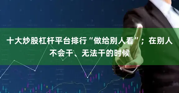 十大炒股杠杆平台排行“做给别人看”；在别人不会干、无法干的时候