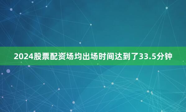 2024股票配资场均出场时间达到了33.5分钟