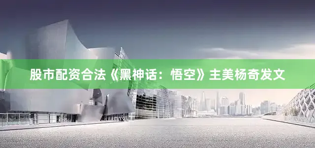 股市配资合法《黑神话：悟空》主美杨奇发文