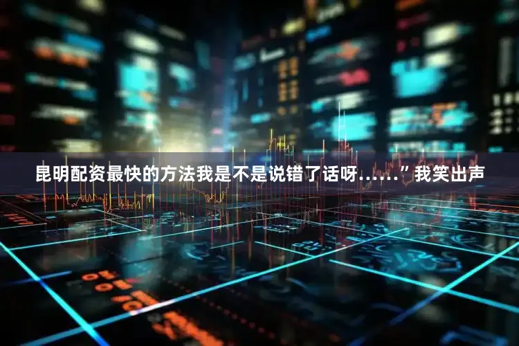 昆明配资最快的方法我是不是说错了话呀……”我笑出声