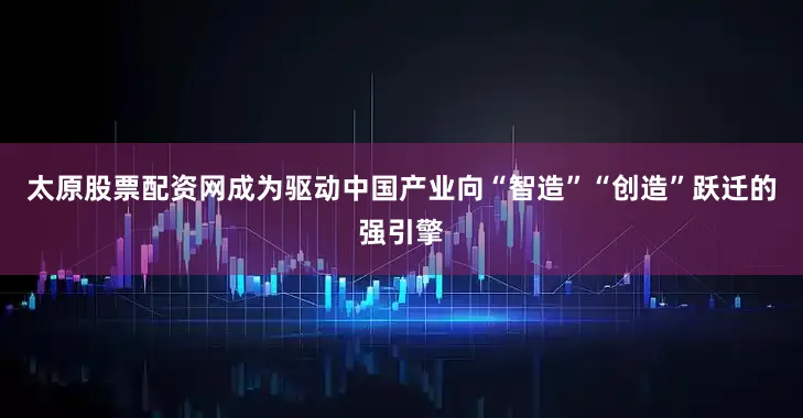 太原股票配资网成为驱动中国产业向“智造”“创造”跃迁的强引擎