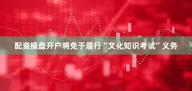 配资操盘开户将免于履行“文化知识考试”义务